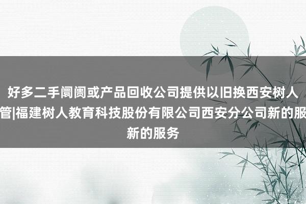 好多二手阛阓或产品回收公司提供以旧换西安树人托管|福建树人教育科技股份有限公司西安分公司新的服务